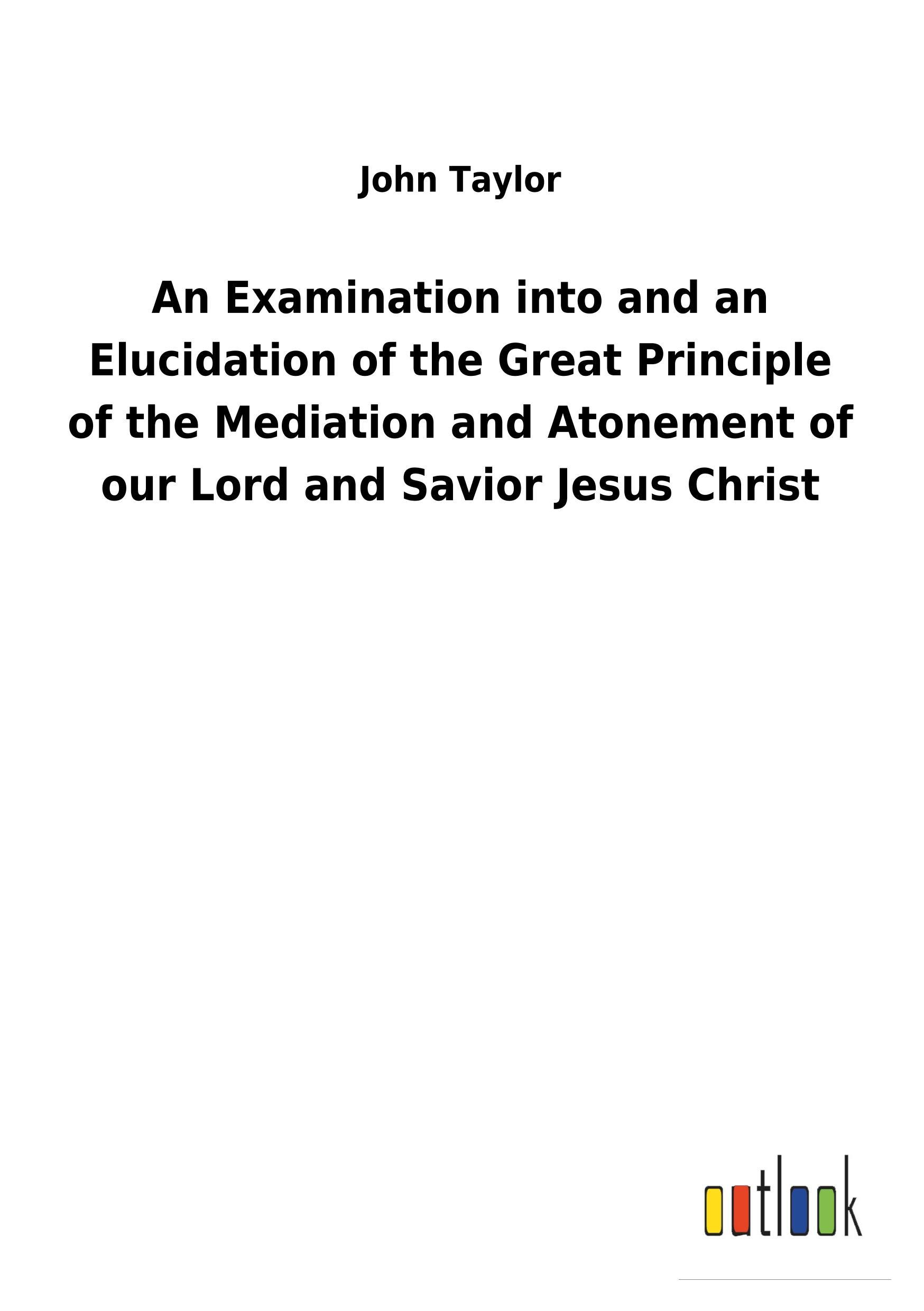 An Examination into and an Elucidation of the Great Principle of the Mediation and Atonement of our Lord and Savior Jesus Christ