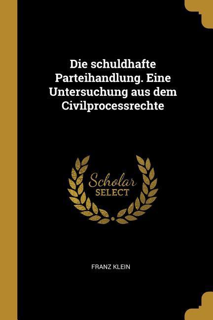 Die Schuldhafte Parteihandlung. Eine Untersuchung Aus Dem Civilprocessrechte