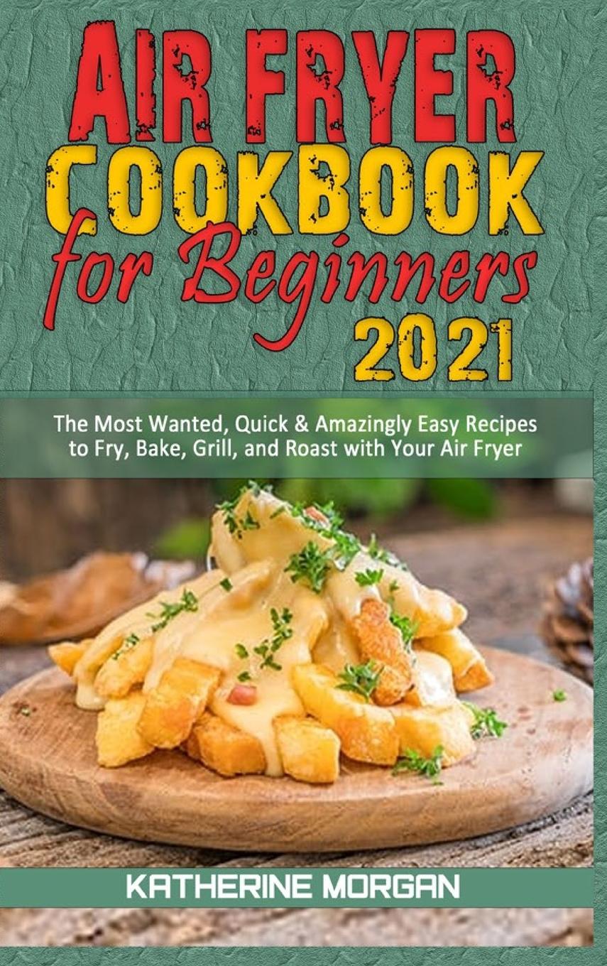 Air Fryer Cookbook for Beginners 2021: The Most Wanted, Quick & Amazingly Easy Recipes to Fry, Bake, Grill, and Roast with Your Air Fryer