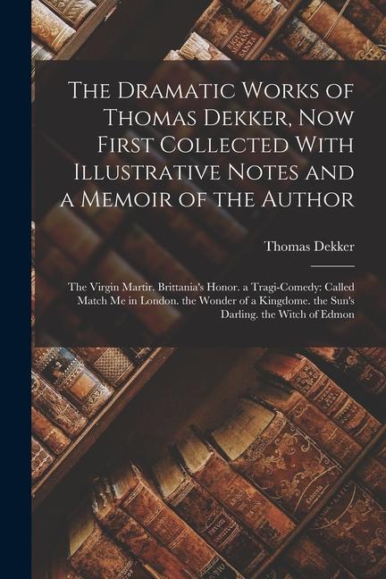 The Dramatic Works of Thomas Dekker, Now First Collected With Illustrative Notes and a Memoir of the Author: The Virgin Martir. Brittania's Honor. a T