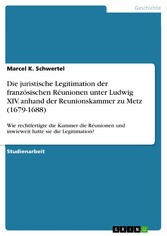 Die juristische Legitimation der französischen Réunionen unter Ludwig XIV. anhand der Reunionskammer zu Metz (1679-1688)