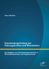 Entscheidungsfindung bei Führungskräften und Mitarbeitern: Ein Ratgeber zum Entscheidungsverhalten in Wirtschaftsbetrieben und Organisationen