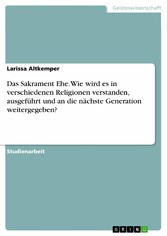 Das Sakrament Ehe. Wie wird es in verschiedenen Religionen verstanden, ausgeführt und an die nächste Generation weitergegeben?