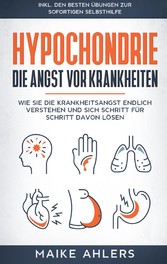 Hypochondrie, die Angst vor Krankheiten: Wie Sie die Krankheitsangst endlich verstehen und sich Schritt für Schritt davon lösen - inkl. den besten Übungen zur sofortigen Selbsthilfe