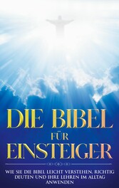 Die Bibel für Einsteiger: Wie Sie die Bibel leicht verstehen, richtig deuten und ihre Lehren im Alltag anwenden