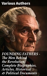 FOUNDING FATHERS - The Men Behind the Revolution: Complete Biographies, Articles, Historical & Political Documents