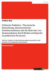 Politische Praktiken - Theoretische Betrachtung, akteurzentrierter Instititutonalismus und die Relevanz von Kommunikation durch Medien und Sprache in politischen Prozessen